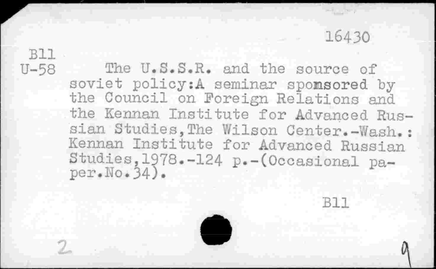 ﻿16430
Bll
U-58 The U.S.S.R. and the source of soviet policy:A seminar sponsored by the Council on Foreign Relations and the Kennan Institute for Advanced Russian Studies,The Wilson Center.-Wash.: Kennan Institute for Advanced Russian Studies,1978.-124 p.-(Occasional paper. No.34).
Bll